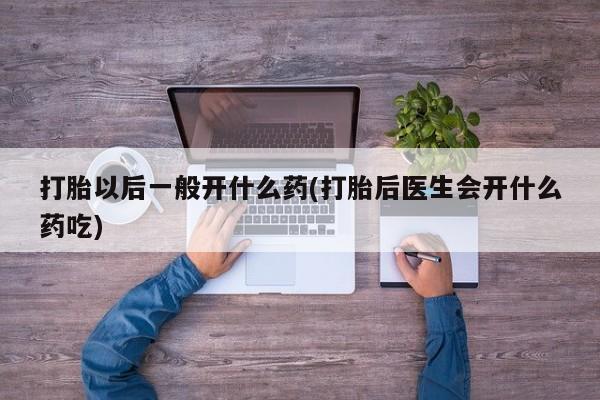 打胎药使用打胎以后一般开什么药(打胎后医生会开什么药吃)