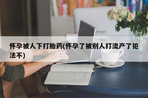 打胎药使用怀孕被人下打胎药(怀孕了被别人打流产了犯法不)