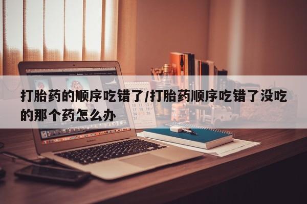 打胎药使用打胎药的顺序吃错了/打胎药顺序吃错了没吃的那个药怎么办