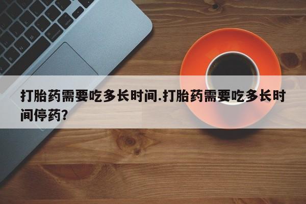 打胎药使用打胎药需要吃多长时间.打胎药需要吃多长时间停药？
