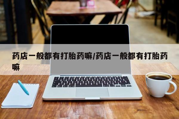 打胎药使用药店一般都有打胎药嘛/药店一般都有打胎药嘛