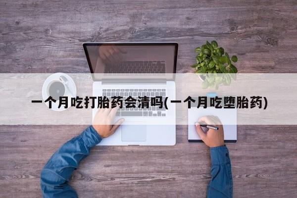 打胎药使用一个月吃打胎药会清吗(一个月吃堕胎药)