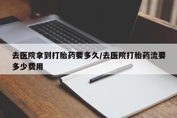 打胎药使用去医院拿到打胎药要多久/去医院打胎药流要多少费用