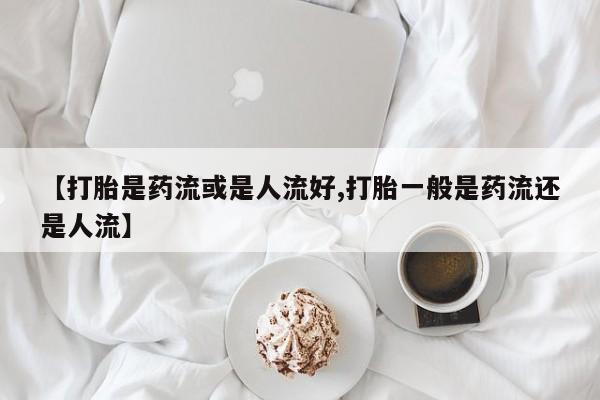 打胎药使用【打胎是药流或是人流好,打胎一般是药流还是人流】