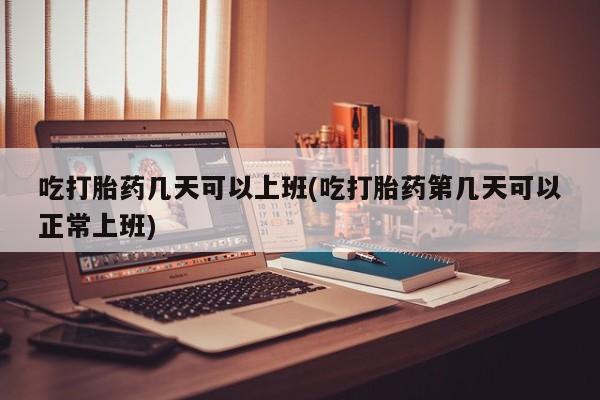 打胎药使用吃打胎药几天可以上班(吃打胎药第几天可以正常上班)