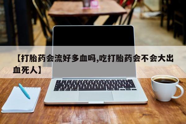 打胎药使用【打胎药会流好多血吗,吃打胎药会不会大出血死人】