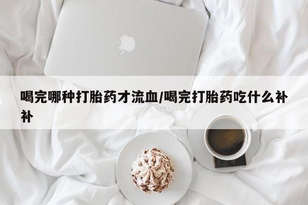 打胎药使用喝完哪种打胎药才流血/喝完打胎药吃什么补补
