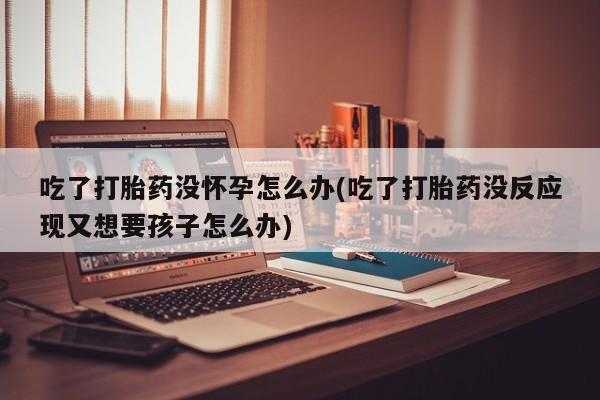 打胎药使用吃了打胎药没怀孕怎么办(吃了打胎药没反应现又想要孩子怎么办)