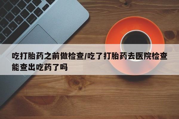 打胎药使用吃打胎药之前做检查/吃了打胎药去医院检查能查出吃药了吗