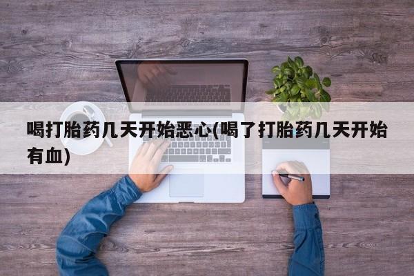打胎药使用喝打胎药几天开始恶心(喝了打胎药几天开始有血)