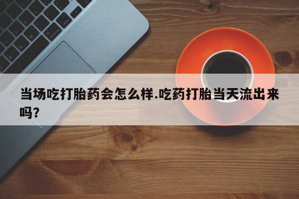 打胎药使用当场吃打胎药会怎么样.吃药打胎当天流出来吗？