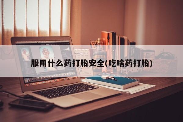 打胎药使用服用什么药打胎安全(吃啥药打胎)