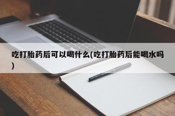 打胎药使用吃打胎药后可以喝什么(吃打胎药后能喝水吗)