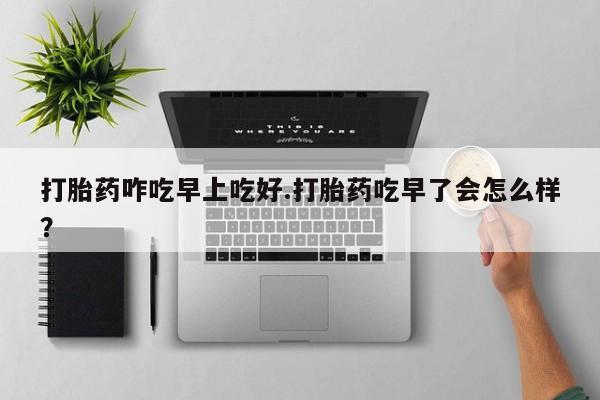 打胎药使用打胎药咋吃早上吃好.打胎药吃早了会怎么样？