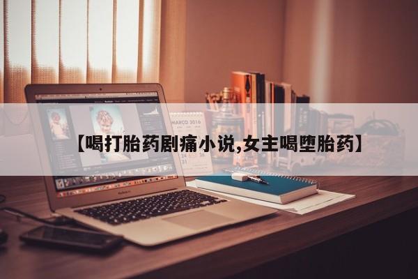 打胎药使用【喝打胎药剧痛小说,女主喝堕胎药】