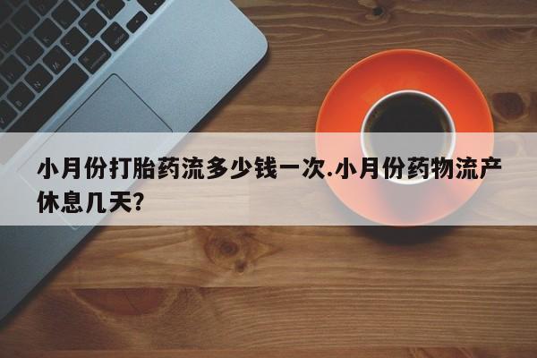 打胎药使用小月份打胎药流多少钱一次.小月份药物流产休息几天？