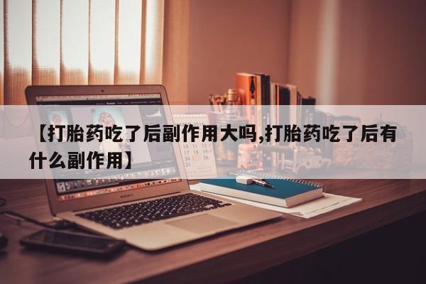 打胎药使用【打胎药吃了后副作用大吗,打胎药吃了后有什么副作用】