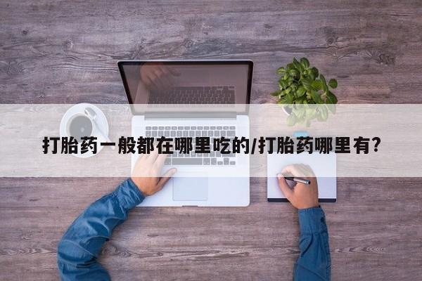 打胎药使用打胎药一般都在哪里吃的/打胎药哪里有?