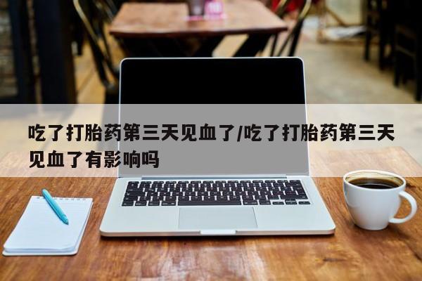 打胎药使用吃了打胎药第三天见血了/吃了打胎药第三天见血了有影响吗