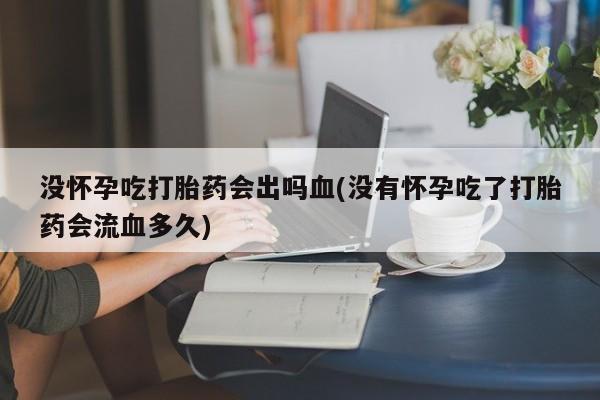 打胎药使用没怀孕吃打胎药会出吗血(没有怀孕吃了打胎药会流血多久)