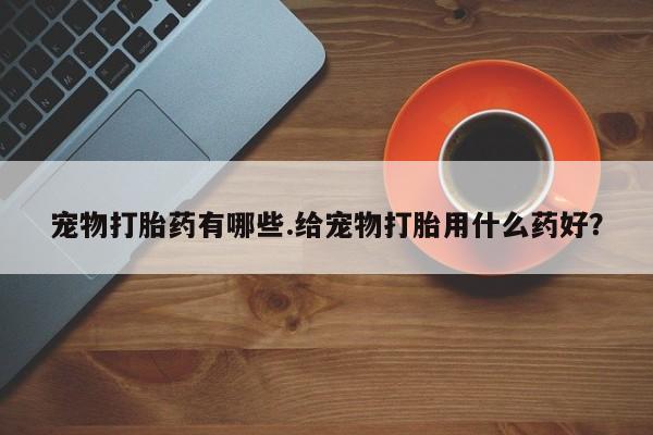 打胎药使用宠物打胎药有哪些.给宠物打胎用什么药好？