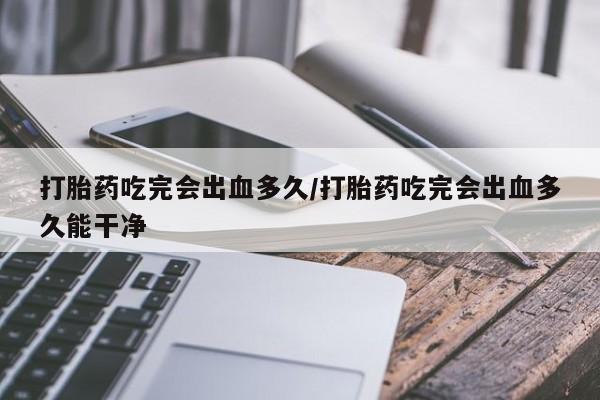 打胎药使用打胎药吃完会出血多久/打胎药吃完会出血多久能干净