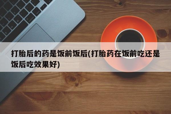 打胎药使用打胎后的药是饭前饭后(打胎药在饭前吃还是饭后吃效果好)
