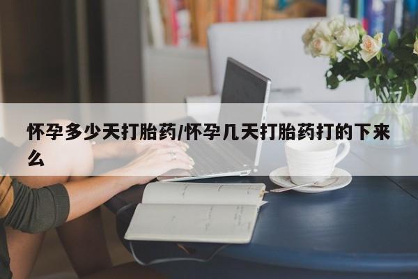 打胎药使用怀孕多少天打胎药/怀孕几天打胎药打的下来么