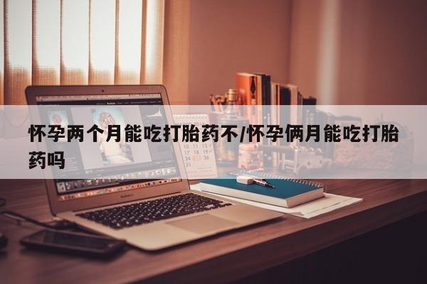 打胎药使用怀孕两个月能吃打胎药不/怀孕俩月能吃打胎药吗