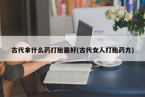 打胎药使用古代拿什么药打胎最好(古代女人打胎药方)
