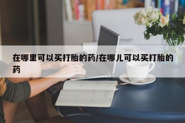打胎药使用在哪里可以买打胎的药/在哪儿可以买打胎的药