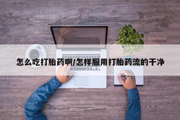 打胎药使用怎么吃打胎药啊/怎样服用打胎药流的干净