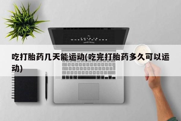 打胎药使用吃打胎药几天能运动(吃完打胎药多久可以运动)
