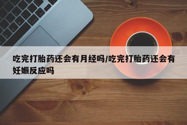 打胎药使用吃完打胎药还会有月经吗/吃完打胎药还会有妊娠反应吗