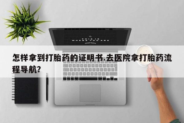 打胎药使用怎样拿到打胎药的证明书.去医院拿打胎药流程导航？