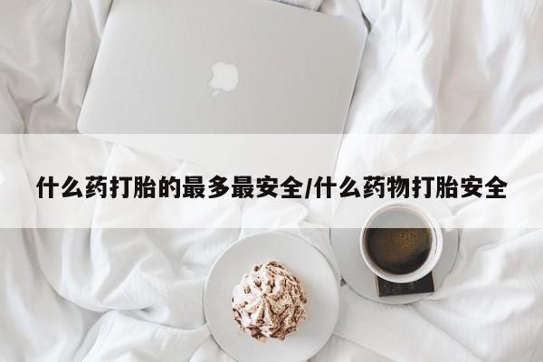 打胎药使用什么药打胎的最多最安全/什么药物打胎安全