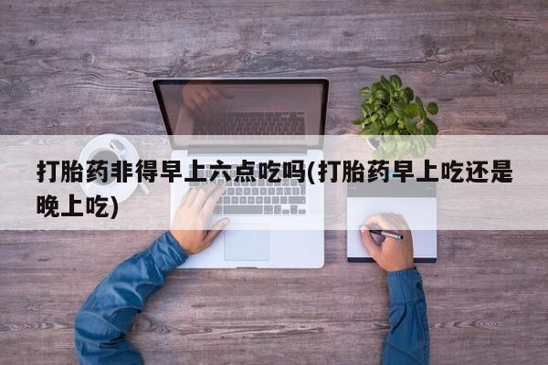 打胎药使用打胎药非得早上六点吃吗(打胎药早上吃还是晚上吃)