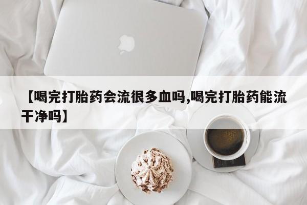 打胎药使用【喝完打胎药会流很多血吗,喝完打胎药能流干净吗】