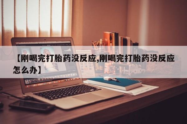 打胎药使用【刚喝完打胎药没反应,刚喝完打胎药没反应怎么办】