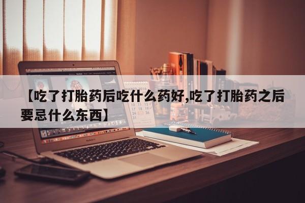 打胎药使用【吃了打胎药后吃什么药好,吃了打胎药之后要忌什么东西】