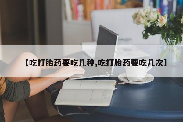 打胎药使用【吃打胎药要吃几种,吃打胎药要吃几次】