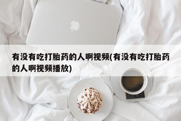 打胎药使用有没有吃打胎药的人啊视频(有没有吃打胎药的人啊视频播放)