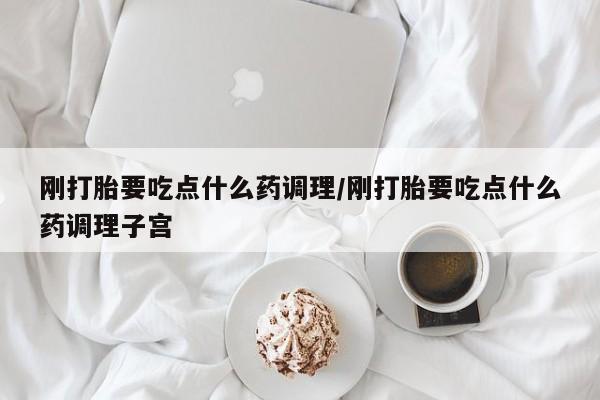 打胎药使用刚打胎要吃点什么药调理/刚打胎要吃点什么药调理子宫