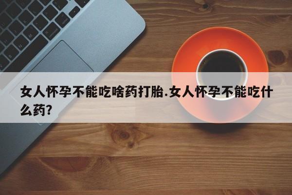 打胎药使用女人怀孕不能吃啥药打胎.女人怀孕不能吃什么药？