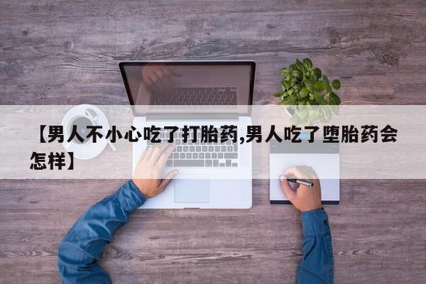 打胎药使用【男人不小心吃了打胎药,男人吃了堕胎药会怎样】