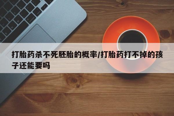 打胎药使用打胎药杀不死胚胎的概率/打胎药打不掉的孩子还能要吗