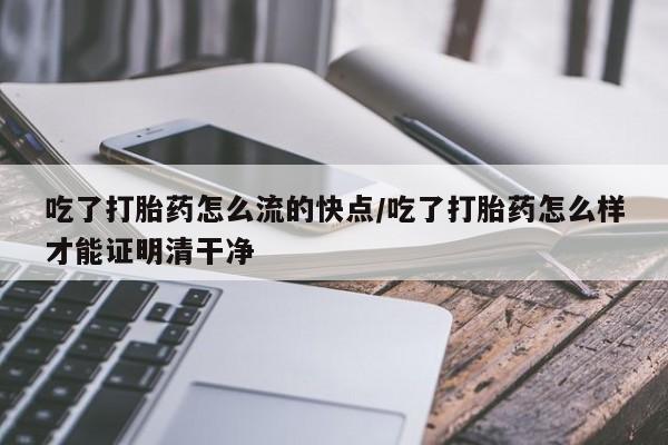 打胎药使用吃了打胎药怎么流的快点/吃了打胎药怎么样才能证明清干净