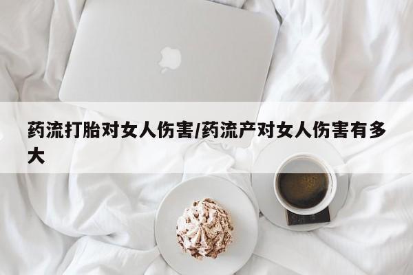 打胎药使用药流打胎对女人伤害/药流产对女人伤害有多大