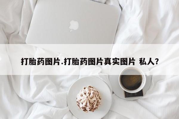 打胎药使用打胎药图片.打胎药图片真实图片 私人？