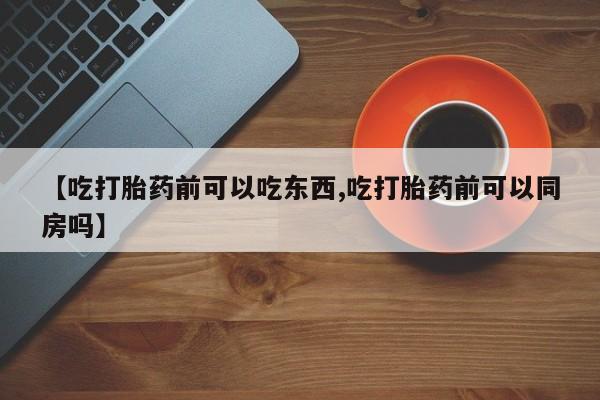 打胎药使用【吃打胎药前可以吃东西,吃打胎药前可以同房吗】